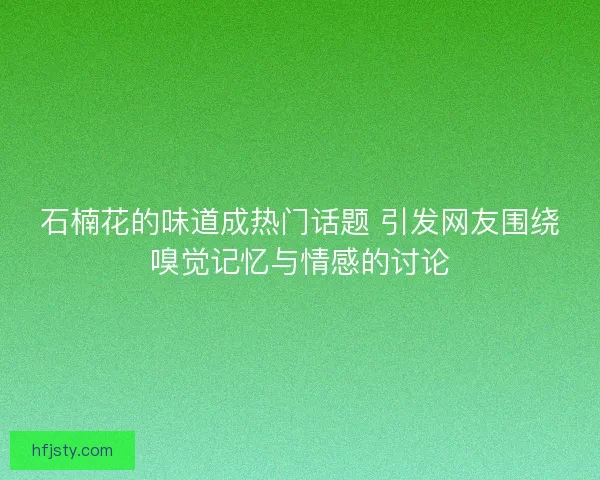 石楠花的味道成热门话题 引发网友围绕嗅觉记忆与情感的讨论
